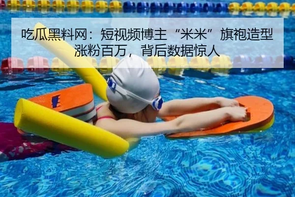 吃瓜黑料网：短视频博主“米米”旗袍造型涨粉百万，背后数据惊人