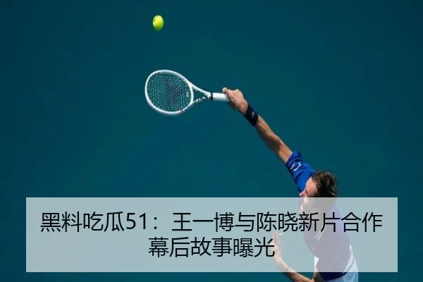 黑料吃瓜51：王一博与陈晓新片合作幕后故事曝光